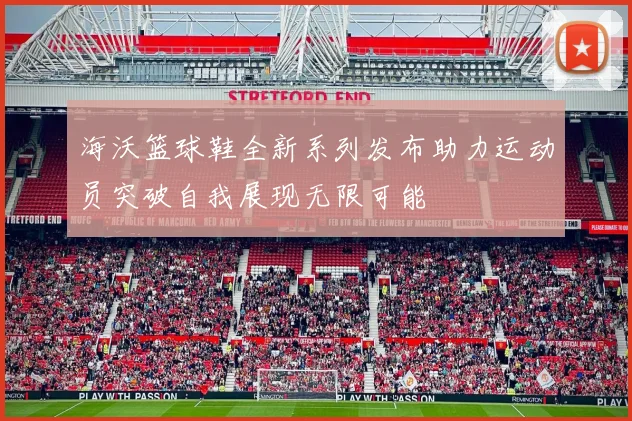 海沃篮球鞋全新系列发布助力运动员突破自我展现无限可能