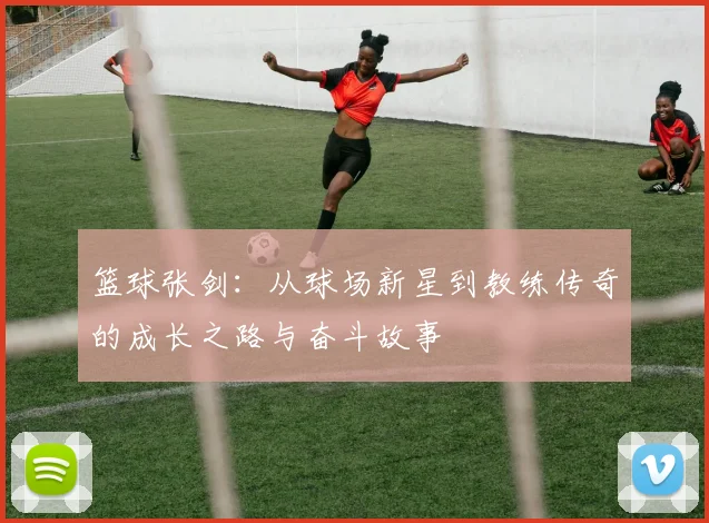 篮球张剑：从球场新星到教练传奇的成长之路与奋斗故事