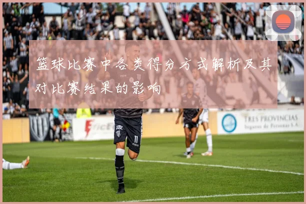 篮球比赛中各类得分方式解析及其对比赛结果的影响