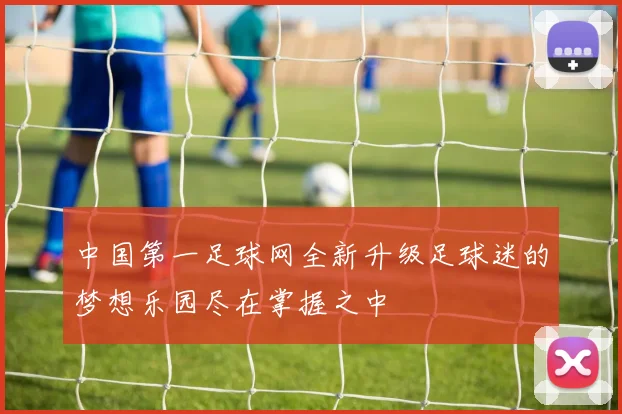 中国第一足球网全新升级足球迷的梦想乐园尽在掌握之中
