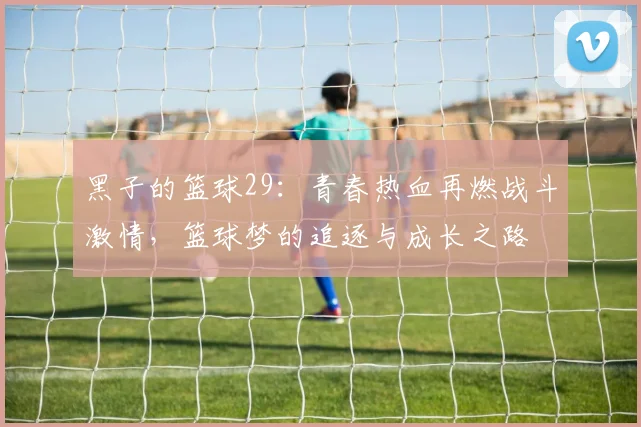 黑子的篮球29：青春热血再燃战斗激情，篮球梦的追逐与成长之路