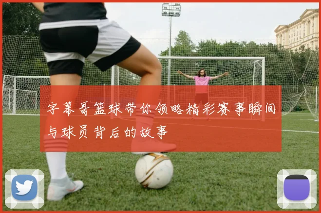 字幕哥篮球带你领略精彩赛事瞬间与球员背后的故事