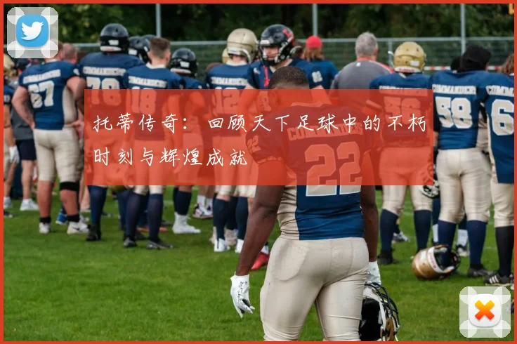 托蒂传奇：回顾天下足球中的不朽时刻与辉煌成就