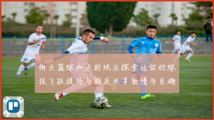 街头篮球加点新玩法探索让你的球技飞跃提升与朋友共享激情与乐趣