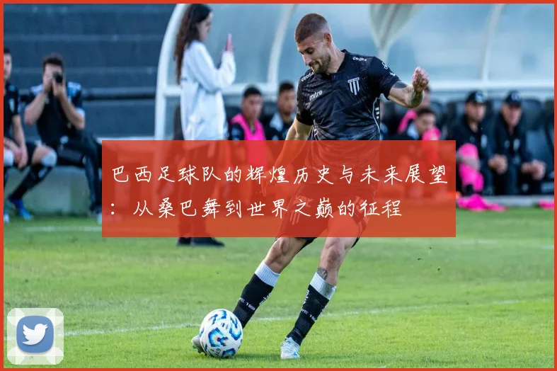 巴西足球队的辉煌历史与未来展望：从桑巴舞到世界之巅的征程