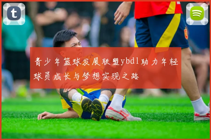 青少年篮球发展联盟ybdl助力年轻球员成长与梦想实现之路