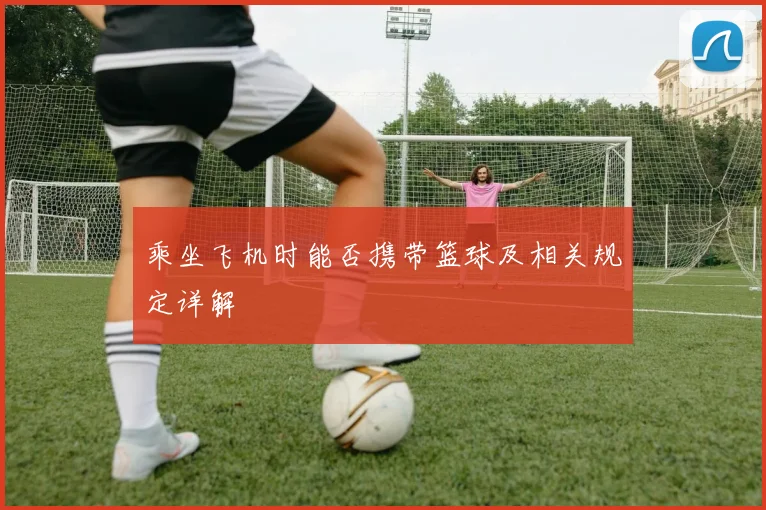 乘坐飞机时能否携带篮球及相关规定详解