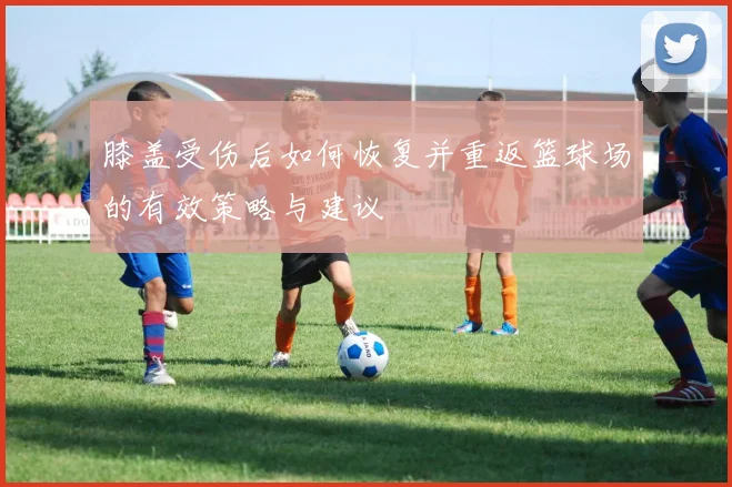 膝盖受伤后如何恢复并重返篮球场的有效策略与建议