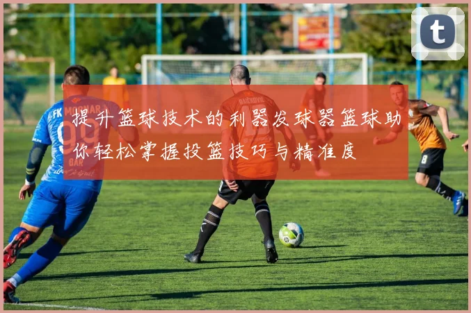 提升篮球技术的利器发球器篮球助你轻松掌握投篮技巧与精准度