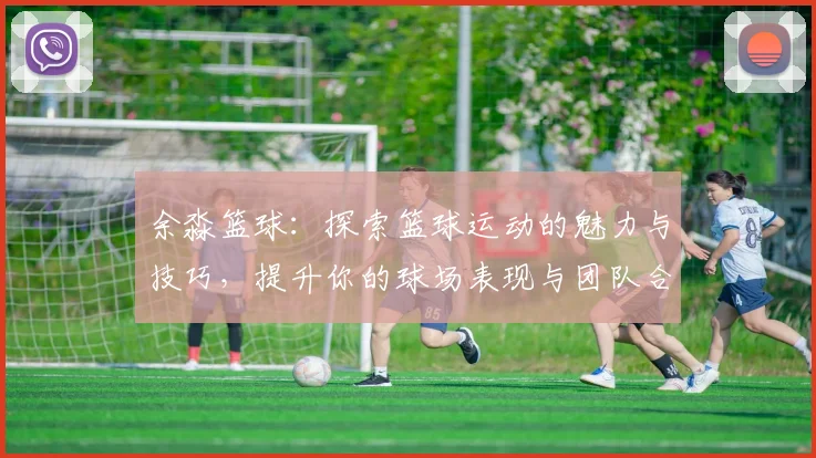 余淼篮球：探索篮球运动的魅力与技巧，提升你的球场表现与团队合作能力