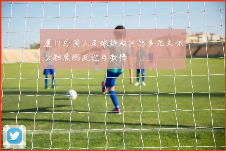厦门外国人足球热潮兴起多元文化交融展现友谊与激情