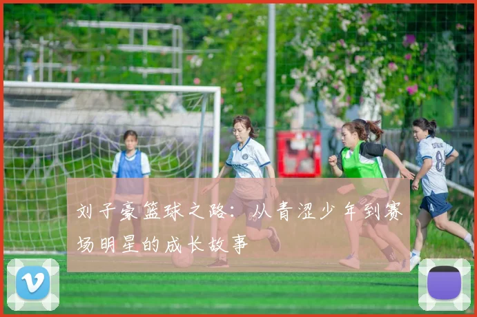 刘子豪篮球之路：从青涩少年到赛场明星的成长故事